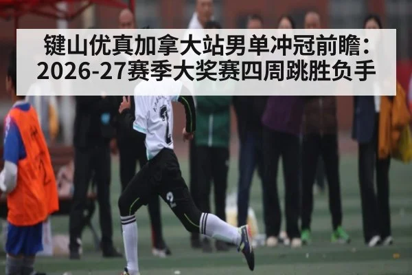 键山优真加拿大站男单冲冠前瞻：2026-27赛季大奖赛四周跳胜负手